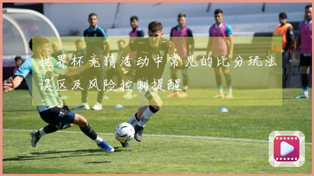 世界杯竞猜活动中常见的比分玩法误区及风险控制提醒