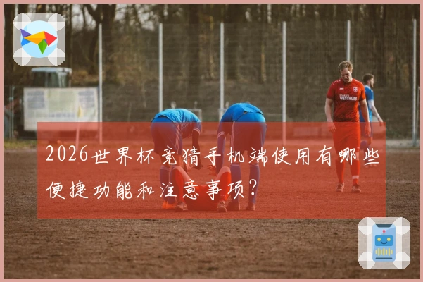 2026世界杯竞猜手机端使用有哪些便捷功能和注意事项？